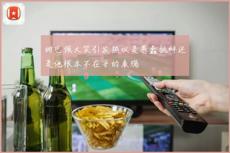 姆巴佩大笑引发热议是愚蠢挑衅还是他根本不在乎的表现