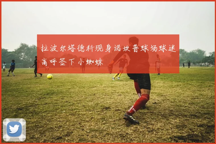 拉波尔塔德科现身诺坎普球场球迷高呼签下小蜘蛛