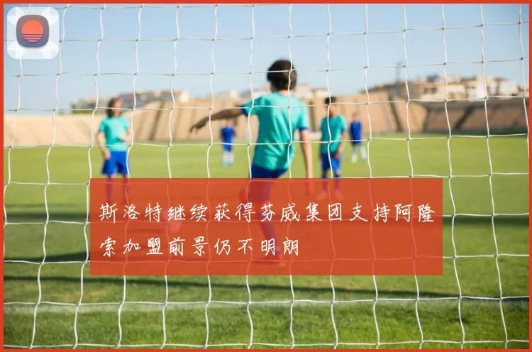 斯洛特继续获得芬威集团支持阿隆索加盟前景仍不明朗