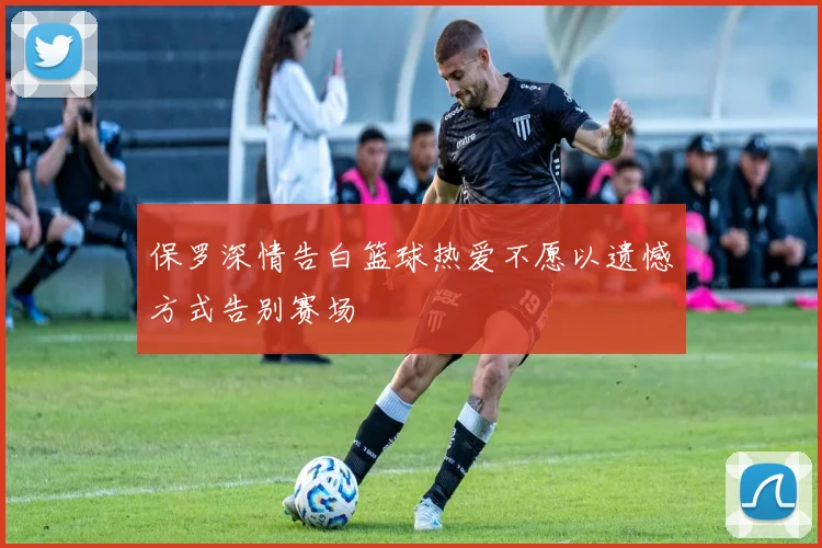 保罗深情告白篮球热爱不愿以遗憾方式告别赛场