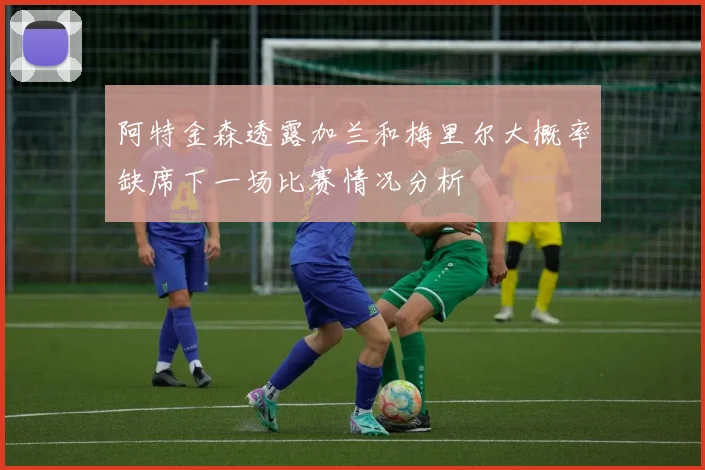 阿特金森透露加兰和梅里尔大概率缺席下一场比赛情况分析