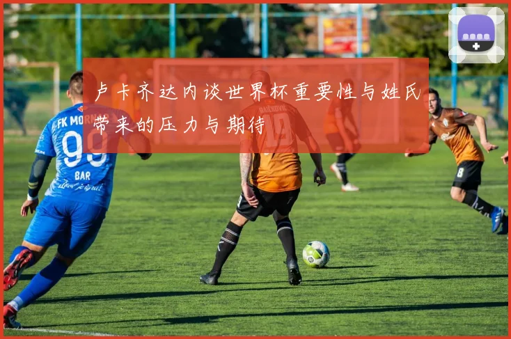 卢卡齐达内谈世界杯重要性与姓氏带来的压力与期待