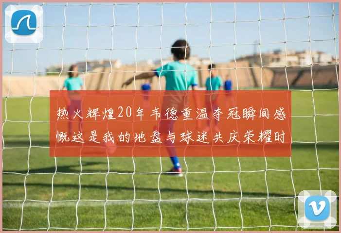 热火辉煌20年韦德重温夺冠瞬间感慨这是我的地盘与球迷共庆荣耀时刻