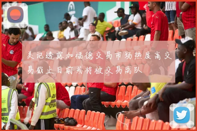 美记透露加福德交易市场热度高交易截止日前或将被交易离队