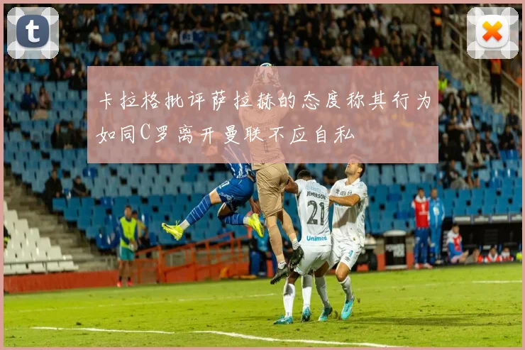 卡拉格批评萨拉赫的态度称其行为如同C罗离开曼联不应自私