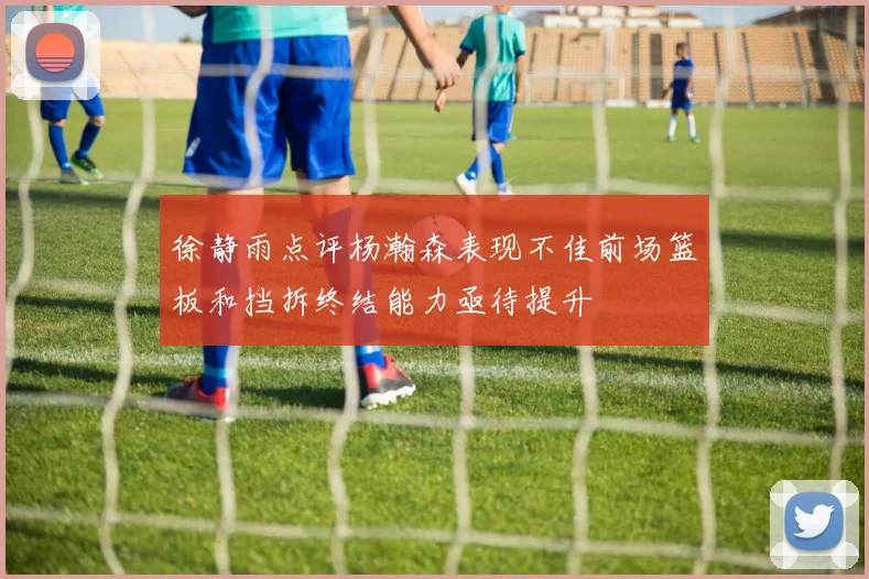 徐静雨点评杨瀚森表现不佳前场篮板和挡拆终结能力亟待提升