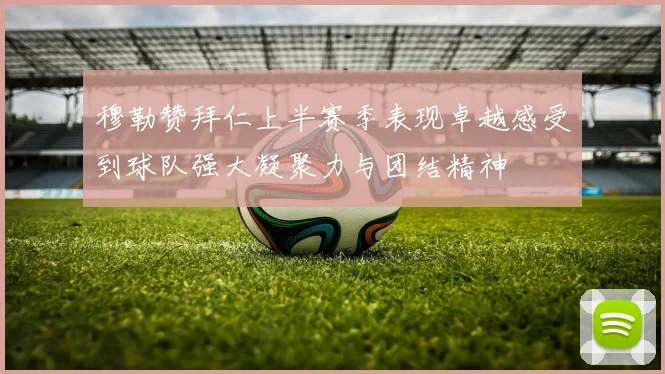 穆勒赞拜仁上半赛季表现卓越感受到球队强大凝聚力与团结精神