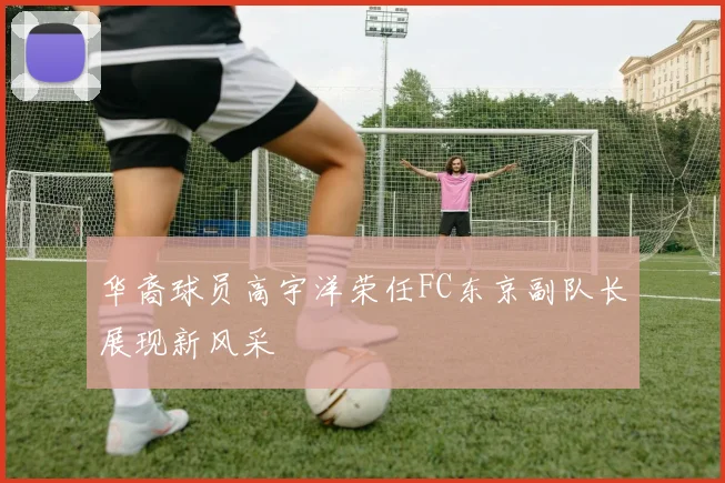 华裔球员高宇洋荣任FC东京副队长展现新风采