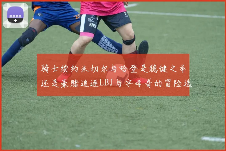 骑士续约米切尔与哈登是稳健之举还是豪赌追逐LBJ与字母哥的冒险选择