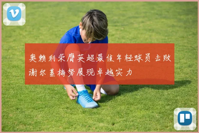 奥赖利荣膺英超最佳年轻球员击败谢尔基梅努展现卓越实力