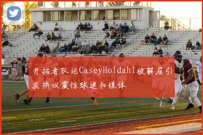 开拓者队记CaseyHoldahl被解雇引发热议震惊球迷和媒体