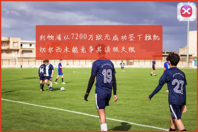 利物浦以7200万欧元成功签下雅凯切尔西未能竞争其顶级天赋