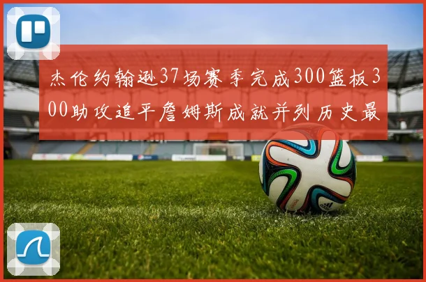 杰伦约翰逊37场赛季完成300篮板300助攻追平詹姆斯成就并列历史最快前锋