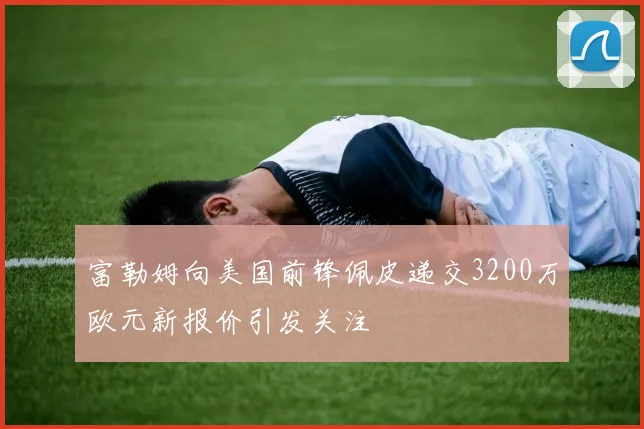 富勒姆向美国前锋佩皮递交3200万欧元新报价引发关注