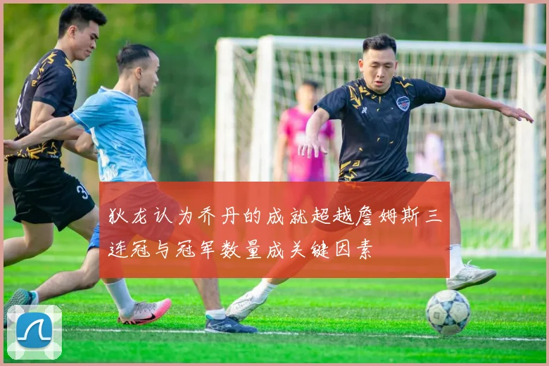 狄龙认为乔丹的成就超越詹姆斯三连冠与冠军数量成关键因素