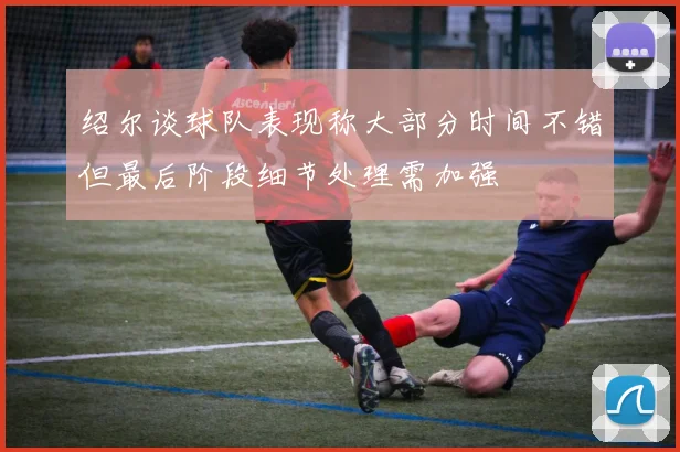 绍尔谈球队表现称大部分时间不错但最后阶段细节处理需加强