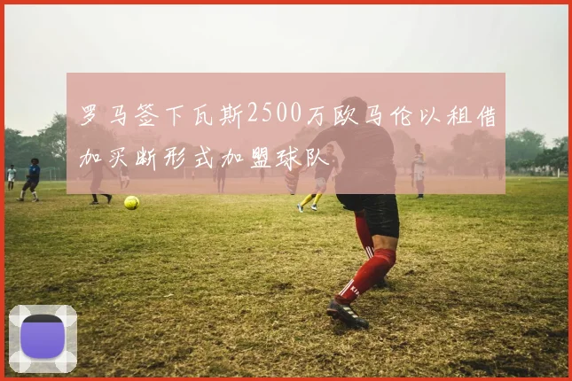 罗马签下瓦斯2500万欧马伦以租借加买断形式加盟球队