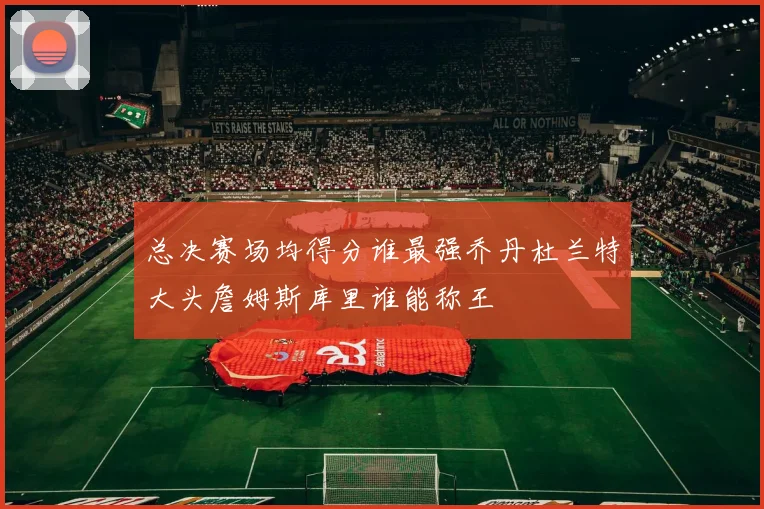 总决赛场均得分谁最强乔丹杜兰特大头詹姆斯库里谁能称王